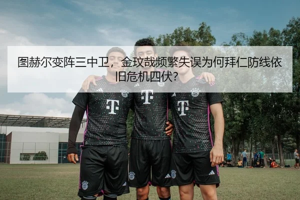 图赫尔变阵三中卫，金玟哉频繁失误为何拜仁防线依旧危机四伏？